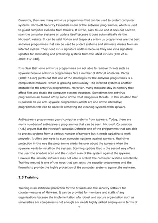 Currently, there are many antivirus programmes that can be used to protect computer
systems. Microsoft Security Essentials is one of the antivirus programmes, which is used
to guard computer systems from threats. It is free, easy to use and it does not need to
scan the computer systems or update itself because it does automatically via the
Microsoft website. It can be said Norton and Kaspersky antivirus programmes are the best
antivirus programmes that can be used to protect systems and eliminate viruses from an
infected system. They need virus signature updates because they use virus signature
updates for eliminating and protecting systems from the latest viruses (Cole et al.
2008:317-318).


It is clear that some antivirus programmes can not able to remove threats such as
spyware because antivirus programmes face a number of difficult obstacles. Vacca
(2009:61-62) points out that one of the challenges for the antivirus programmes is a
complicated malware, which is growing continuously. The infected system is another
obstacle for the antivirus programmes. Moreover, many malware stay in memory that
affect files and attack the computer system processes. Sometimes the antivirus
programmes are turned off by some of the most dangerous threats. In this situation that
is possible to use anti-spyware programmes, which are one of the alternative
programmes that can be used for removing and cleaning systems from spyware.



Anti-spyware programmes guard computer systems from spyware. Today, there are
many numbers of anti-spyware programmes that can be seen. Microsoft Corporation
(n.d.) argues that the Microsoft Windows Defender one of the programmes that can able
to protect systems from a various number of spyware but it needs updating to work
properly. It offers two ways to scan computer systems against spyware. Real-time
protection in this way the programme alerts the user about the spyware when the
spyware wants to install on the system. Scanning options that is the second way offers
the user the schedule scan and the custom scan of the system against the spyware.
However the security software may not able to protect the computer systems completely.
Training method is one of the ways that can assist the security programmes and the
firewalls to provide the highly protection of the computer systems against the malware.


2.3 Training


Training is an additional protection for the firewalls and the security software for
countermeasures of Malware. It can be provided for members and staffs of any
organisations because the implementation of a robust and secure organization such as
universities and companies is not enough and needs highly skilled employees in terms of

                                              7
 