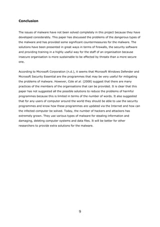 Conclusion


The issues of malware have not been solved completely in this project because they have
developed considerably. This paper has discussed the problems of the dangerous types of
the malware and has provided some significant countermeasures for the malware. The
solutions have been presented in great ways in terms of firewalls, the security software
and providing training in a highly useful way for the staff of an organisation because
insecure organisation is more sustainable to be effected by threats than a more secure
one.


According to Microsoft Corporation (n.d.), it seems that Microsoft Windows Defender and
Microsoft Security Essential are the programmes that may be very useful for mitigating
the problems of malware. However, Cole et al. (2008) suggest that there are many
practices of the members of the organisations that can be provided. It is clear that this
paper has not suggested all the possible solutions to reduce the problems of harmful
programmes because this is limited in terms of the number of words. It also suggested
that for any users of computer around the world they should be able to use the security
programmes and know how these programmes are updated via the Internet and how can
the infected computer be solved. Today, the number of hackers and attackers has
extremely grown. They use various types of malware for stealing information and
damaging, deleting computer systems and data files. It will be better for other
researchers to provide extra solutions for the malware.




                                             9
 