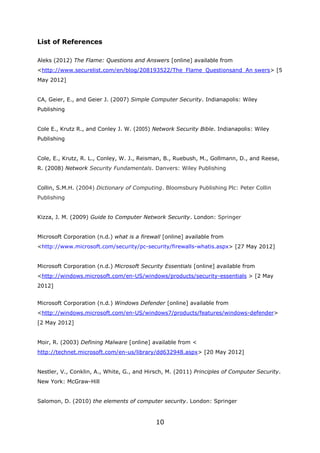 List of References

Aleks (2012) The Flame: Questions and Answers [online] available from
<http://www.securelist.com/en/blog/208193522/The_Flame_Questionsand_An swers> [5
May 2012]


CA, Geier, E., and Geier J. (2007) Simple Computer Security. Indianapolis: Wiley
Publishing


Cole E., Krutz R., and Conley J. W. (2005) Network Security Bible. Indianapolis: Wiley
Publishing


Cole, E., Krutz, R. L., Conley, W. J., Reisman, B., Ruebush, M., Gollmann, D., and Reese,
R. (2008) Network Security Fundamentals. Danvers: Wiley Publishing


Collin, S.M.H. (2004) Dictionary of Computing. Bloomsbury Publishing Plc: Peter Collin
Publishing


Kizza, J. M. (2009) Guide to Computer Network Security. London: Springer


Microsoft Corporation (n.d.) what is a firewall [online] available from
<http://www.microsoft.com/security/pc-security/firewalls-whatis.aspx> [27 May 2012]


Microsoft Corporation (n.d.) Microsoft Security Essentials [online] available from
<http://windows.microsoft.com/en-US/windows/products/security-essentials > [2 May
2012]


Microsoft Corporation (n.d.) Windows Defender [online] available from
<http://windows.microsoft.com/en-US/windows7/products/features/windows-defender>
[2 May 2012]


Moir, R. (2003) Defining Malware [online] available from <
http://technet.microsoft.com/en-us/library/dd632948.aspx> [20 May 2012]


Nestler, V., Conklin, A., White, G., and Hirsch, M. (2011) Principles of Computer Security.
New York: McGraw-Hill


Salomon, D. (2010) the elements of computer security. London: Springer


                                             10
 