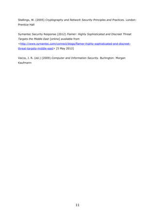 Stallings, W. (2005) Cryptography and Network Security Principles and Practices. London:
Prentice Hall


Symantec Security Response (2012) Flamer: Highly Sophisticated and Discreet Threat
Targets the Middle East [online] available from
<http://www.symantec.com/connect/blogs/flamer-highly-sophisticated-and-discreet-
threat-targets-middle-east> [5 May 2012]


Vacca, J. R. (ed.) (2009) Computer and Information Security. Burlington: Morgan
Kaufmann




                                           11
 