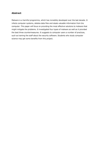 Abstract


Malware is a harmful programme, which has incredibly developed over the last decade. It
infects computer systems, deletes data files and steals valuable information from the
computer. This paper will focus on providing the most effective solutions to malware that
might mitigate the problems. It investigated four types of malware as well as it provided
the best three countermeasures. It suggests to computer users a number of practices,
such as training the staff about the security software. Students who study computer
science may get some benefits from this project.
 