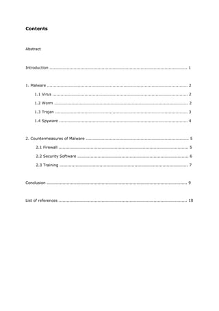 Contents



Abstract




Introduction ....................................................................................................... 1



1. Malware ......................................................................................................... 2

      1.1 Virus ..................................................................................................... 2

      1.2 Worm .................................................................................................... 2

      1.3 Trojan ................................................................................................... 3

      1.4 Spyware ................................................................................................ 4



2. Countermeasures of Malware ............................................................................. 5

       2.1 Firewall ................................................................................................. 5

       2.2 Security Software ................................................................................... 6

       2.3 Training ................................................................................................ 7



Conclusion ......................................................................................................... 9



List of references ................................................................................................ 10
 