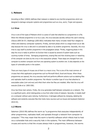 1. Malware


According to Moir (2003) defines that malware is related to any harmful programmes which are
designed to damage computer systems and programmes such as virus, worm, Trojan and spyware.


1.1 Virus


Virus is one of the types of Malware which is a piece of code that attaches to a programme or a file.
When the infected programme is run by a user, the virus executes secretly without the user’s noticing
(Vacca 2009:56-57). Stallings (200:602) indicates that many viruses need four stages to
infect and destroy computer systems. Firstly, dormant phase which is a stage known as an idle
step because the virus is idle and it is activated by date or by another programme. Secondly, the virus
tries to copy itself to another programme in the propagation phase. Thirdly, triggering phase in this
step the virus is ready to perform its function that is caused by several of system tasks such as
counting number of times. Damaging programmes, erasing files and then shutting down or restarting
of the computer are done by the virus in the execution phase. These steps are changed from one
computer to another computer and from one operating system to another one. It also depends on the
types of vulnerable points in the system.


There are many types of viruses one of them is a macro virus. This is one of the most common of
viruses that infect application programmes such as Microsoft Word, Excel and Access. When these
programmes are opened, the virus executes itself and performs different actions such as deleting files
and replicates itself to another programme. File infector is another type of virus that attaches to
executable codes (com and exe) and infect them when the files are installed. After that the virus will
execute (Cole et al. 2005:558).

Virus has three main actions. Firstly, the virus generates itself between computers on a network. This
is a significant point, which distinguishes a virus from other kinds of malware. Secondly, it installs itself
on a computer without users noticing. Furthermore, it damages software by changing, deleting the
software and randomly executes files then locks many sources such as mouse and keyboard (Salomon
2010:43).

1.2 Worm

Salomon (2010:99) defines the worm as “a programme that executes independently of
other programmes, replicates itself, and spreads through a network from computer to
computer.” This may mean that the worm is harmful software which infects host to host
via a vulnerable hole and a security hole in the systems. The main difference between
viruses and worms is that the viruses always hide in programmes, however, the worms


                                                     2
 