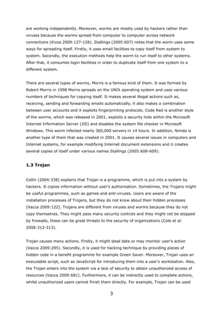are working independently. Moreover, worms are mostly used by hackers rather than
viruses because the worms spread from computer to computer across network
connections (Kizza 2009:127-128). Stallings (2005:607) notes that the worm uses some
ways for spreading itself. Firstly, it uses email facilities to copy itself from system to
system. Secondly, the execution methods help the worm to run itself to other systems.
After that, it consumes login facilities in order to duplicate itself from one system to a
different system.


There are several types of worms, Morris is a famous kind of them. It was formed by
Robert Morris in 1998 Morris spreads on the UNIX operating system and uses various
numbers of techniques for copying itself. It makes several illegal actions such as,
receiving, sending and forwarding emails automatically, it also makes a combination
between user accounts and it exploits fingerprinting protocols. Code Red is another style
of the worms, which was released in 2001, exploits a security hole within the Microsoft
Internet Information Server (IIS) and disables the system file checker in Microsoft
Windows. This worm infected nearly 360,000 servers in 14 hours. In addition, Nimda is
another type of them that was created in 2001. It causes several issues in computers and
Internet systems, for example modifying Internet document extensions and it creates
several copies of itself under various names Stallings (2005:608-609).


1.3 Trojan


Collin (2004:338) explains that Trojan is a programme, which is put into a system by
hackers. It copies information without user's authorisation. Sometimes, the Trojans might
be useful programmes, such as games and anti-viruses. Users are aware of the
installation processes of Trojans, but they do not know about their hidden processes
(Vacca 2009:122). Trojans are different from viruses and worms because they do not
copy themselves. They might pass many security controls and they might not be stopped
by firewalls, these can be great threats to the security of organizations (Cole et al.
2008:312-313).


Trojan causes many actions. Firstly, it might steal data or may monitor user’s action
(Vacca 2009:295). Secondly, it is used for hacking technique by providing pieces of
hidden code in a benefit programme for example Green Saver. Moreover, Trojan uses an
executable script, such as JavaScript for introducing them into a user's workstation. Also,
the Trojan enters into the system via a lack of security to obtain unauthorized access of
resources (Vacca 2009:681). Furthermore, it can be indirectly used to complete actions,
whilst unauthorized users cannot finish them directly. For example, Trojan can be used


                                               3
 