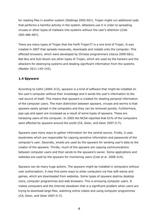 for reading files in another system (Stallings 2005:601). Trojan might run additional code
that performs a harmful activity in the system. Attackers use it in order to spreading
viruses or other types of malware into systems without the user’s attention (Cole
2005:486-487).


There are many types of Trojan that the Farfli Trojan77 is a one kind of Trojan. It was
created in 2007 that spreads massively, downloads and installs onto the computer. This
affected browsers, which were developed by Chinese programmers (Vacca 2009:681).
Net-Bus and Sub-Seven are other types of Trojan, which are used by the hackers and the
attackers for destroying systems and stealing significant information from the systems
(Nestler 2011:142-143).


1.4 Spyware


According to Collin (2004:313), spyware is a kind of software that might be installed on
the user's computer without their knowledge and it sends the user’s information to the
real source of itself. This means that spyware is created for stealing personal information
of the computer users. The main distinction between spyware, viruses and worms is that
spyware easily spread in the computers and they can be removed quickly. Furthermore,
pop-ups and spam are increased as a result of some types of spyware. These are
harassing users of the computer. In 2005 the NCSA reported that 61% of the computers
were affected by spyware around the world (CA, Geier, and Geier 2007:5-7).


Spyware uses many ways to gather information for the central source. Firstly, it uses
keystrokes which are responsible for copying sensitive information and passwords of the
computer’s user. Secondly, emails are used by the spyware for sending user’s data to the
creator of the spyware. Thirdly, much of the spyware are copying communications
between computer users and then sends to the spyware’s owner. Some applications and
websites are used by the spyware for monitoring users (Cole et al. 2008:314).


Spyware can do many huge actions. The spyware might be installed in computers without
user authorisation; it may find some ways to enter computers via free soft-wares and
games, which are downloaded from websites. Some types of spyware destroy desktop
icons, computer programmes and web browsers. This is annoying computer users. It
makes computers and the Internet slowdown that is a significant problem when users are
trying to download large files, watching online videos and using computer programmes
(CA, Geier, and Geier 2007:5-7).



                                             4
 