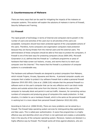 2. Countermeasures of Malware


There are many ways that can be used for mitigating the impacts of the malware on
computer systems. This section will explain the solutions of malware in terms of Firewall,
Security Software and Training.


2.1 Firewall


The rapid growth of technology in terms of Internet and computers led to growth in the
number of users and activities of the users but no all activities of the users are
acceptable. Computers should have been protected against of the unacceptable actions of
the users. Therefore, home computers and organisation computers need protection
because they are facing threats from the internal users and the external users. The
administrators of these computers should be able to find ways to protect the computers. A
firewall is one of the best ways for protecting computers (Kizza 2009:249). Microsoft
Corporation (n.d.) defines that the firewall as “ a software programme or piece of
hardware that helps screen out hackers, viruses, and worms that try to reach your
computer over the Internet.” This means that the firewall is a protection of computer
systems in a considerable way.


The hardware and software firewalls are designed to protect computers from Malware,
which include Trojans, Viruses, Spywares and Worms. A personal computer usually one
computer that is better to protect it by software firewall that is called a personal firewall
(Salomon 2010:202-203). Cole et al. (2008:318) indicate that the personal firewall is a
software work on the user’s computer that can be very effective and it can block inside
actions and outside actions that come from the Internet. It allows the users of the
computer to manually block and permit in and out traffic. However, for connecting various
numbers of computers and producing group of computers this needs protection. In that
situation, it is better to use a hardware firewall, which is the same as the personal firewall
in working but it is more robust than personal firewall (Salomon 2010:202-203).


According to Cole et al. (2008:59-60), There are many problems can be solved by a
firewall. The firewall helps operating system services for distinguishing fake applications
and fake users. This is called poor authentication. It scans free programmes in a highly
effective way and identifies which one of them is not optimized and creates a vulnerability
hole in the security of the computer operating system. Moreover, hackers are blocked in a
highly effective way by firewall. The firewall works all times against attackers, who are



                                              5
 