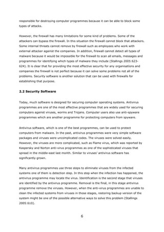 responsible for destroying computer programmes because it can be able to block some
types of attacks.


However, the firewall has many limitations for some kind of problems. Some of the
attackers can bypass the firewall. In this situation the firewall cannot block that attackers.
Some internal threats cannot remove by firewall such as employees who work with
external attacker against the companies. In addition, firewall cannot detect all types of
malware because it would be impossible for the firewall to scan all emails, messages and
programmes for identifying which types of malware they include (Stallings 2005:623-
624). It is clear that for providing the most effective security for any organisations and
companies the firewall is not perfect because it can solve some problems not all of the
problems. Security software is another solution that can be used with firewalls for
establishing that purpose.


2.2 Security Software


Today, much software is designed for securing computer operating systems. Antivirus
programmes are one of the most effective programmes that are widely used for securing
computers against viruses, worms and Trojans. Computer users also use anti-spyware
programmes which are another programme for protecting computers from spyware.


Antivirus software, which is one of the best programmes, can be used to protect
computers from malware. In the past, antivirus programmes were very simple software
packages and viruses were uncomplicated codes. The viruses were solved easily.
However, the viruses are more complicated, such as Flame virus, which was reported by
Kaspersky and Norton anti-virus programmes as one of the sophisticated viruses that
spread in the middle-east last month. Similar to viruses’ antivirus software has
significantly grown.


Many antivirus programmes use three steps to eliminate viruses from the infected
systems one of them is detection step. In this step when the infection has happened, the
antivirus programme may locate the virus. Identification is the second stage that viruses
are identified by the antivirus programme. Removal is the final, in this stage antivirus
programme remove the viruses. However, when the anti-virus programmes are unable to
clean the infected systems from viruses in those stages, restoring backup version of the
system might be one of the possible alternative ways to solve this problem (Stallings
2005:610).



                                              6
 
