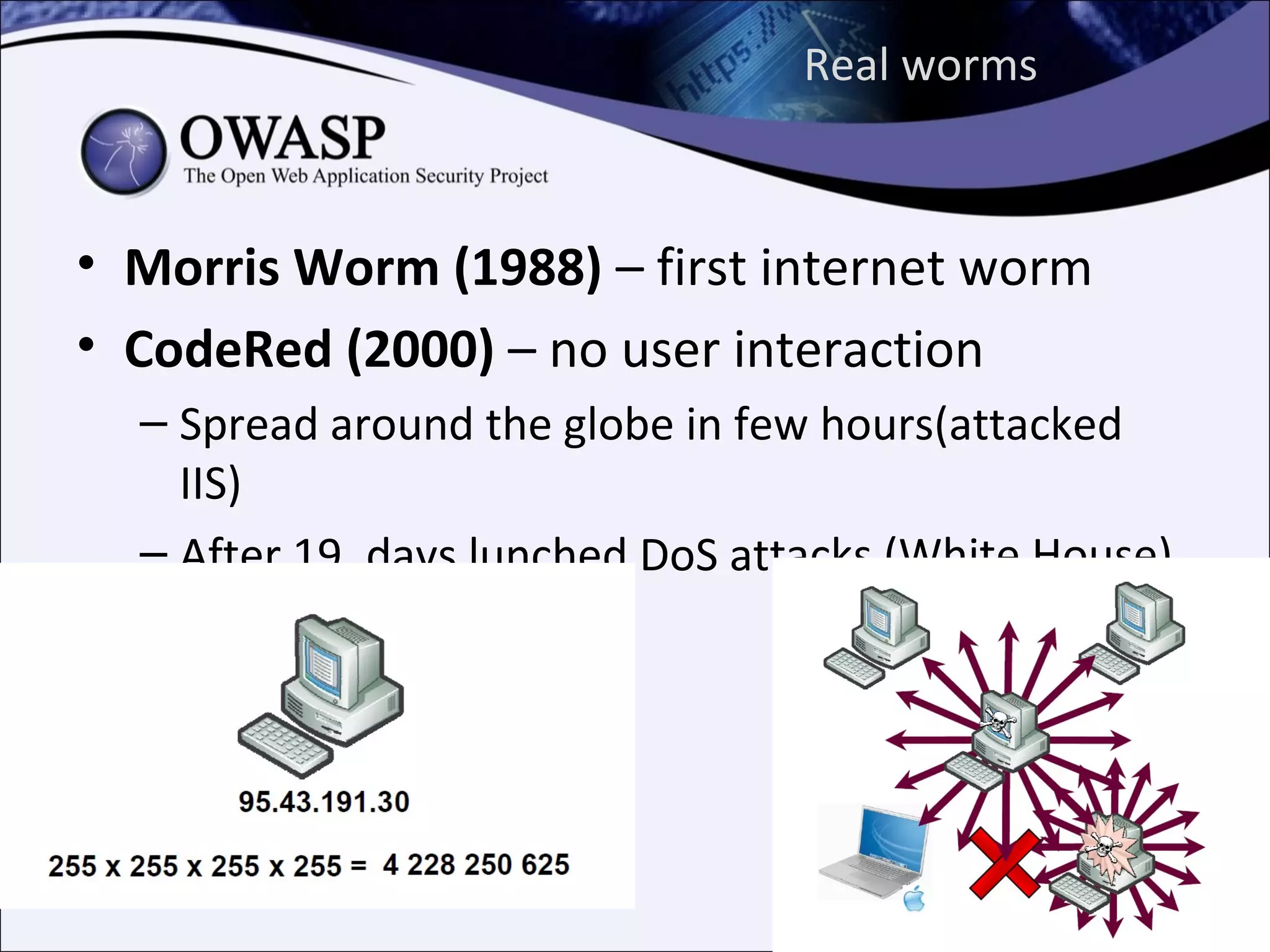 Real worms



• Morris Worm (1988) – first internet worm
• CodeRed (2000) – no user interaction
  – Spread around the globe in few hours(attacked
    IIS)
  – After 19. days lunched DoS attacks (White House)
 