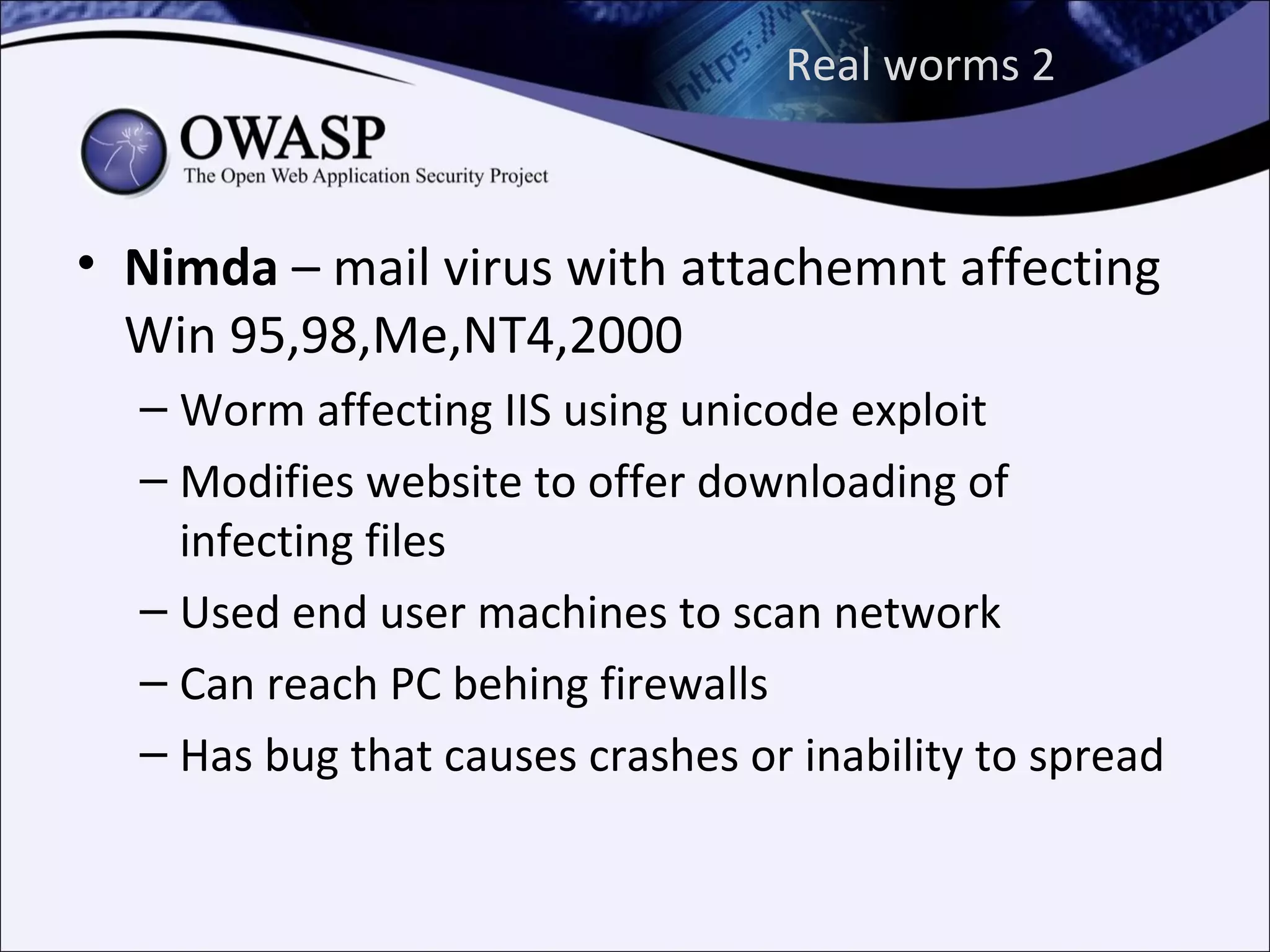 Real worms 2



• Nimda – mail virus with attachemnt affecting
  Win 95,98,Me,NT4,2000
  – Worm affecting IIS using unicode exploit
  – Modifies website to offer downloading of
    infecting files
  – Used end user machines to scan network
  – Can reach PC behing firewalls
  – Has bug that causes crashes or inability to spread
 