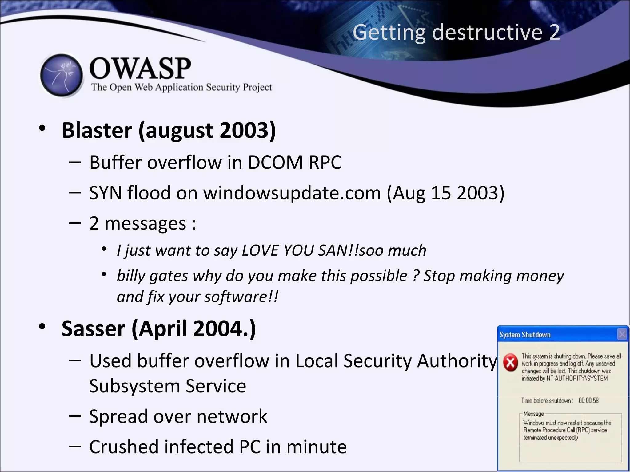 Getting destructive 2


• Blaster (august 2003)
   – Buffer overflow in DCOM RPC
   – SYN flood on windowsupdate.com (Aug 15 2003)
   – 2 messages :
      • I just want to say LOVE YOU SAN!!soo much
      • billy gates why do you make this possible ? Stop making money
        and fix your software!!
• Sasser (April 2004.)
   – Used buffer overflow in Local Security Authority
     Subsystem Service
   – Spread over network
   – Crushed infected PC in minute
 