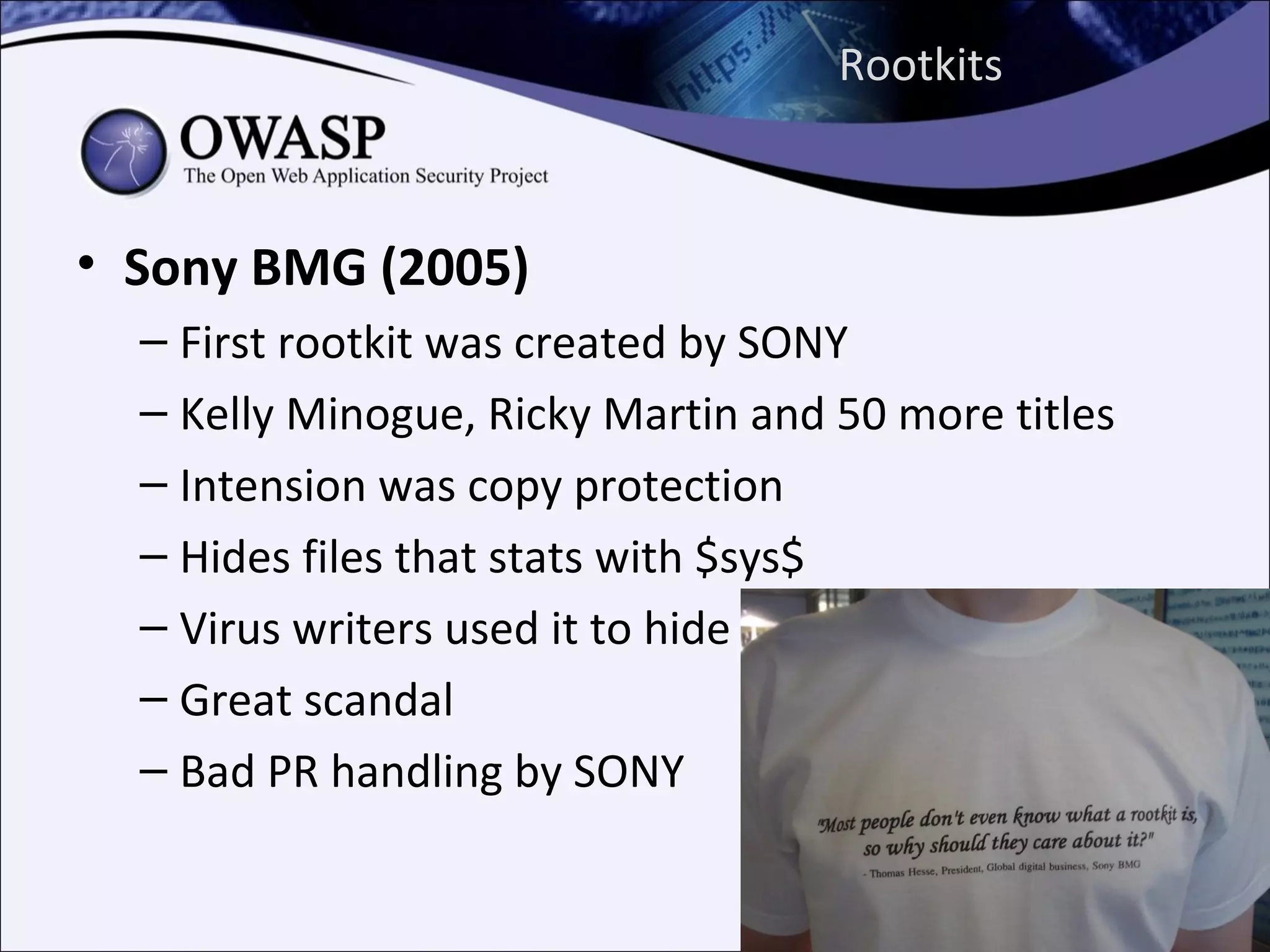 Rootkits



• Sony BMG (2005)
  – First rootkit was created by SONY
  – Kelly Minogue, Ricky Martin and 50 more titles
  – Intension was copy protection
  – Hides files that stats with $sys$
  – Virus writers used it to hide
  – Great scandal
  – Bad PR handling by SONY
 