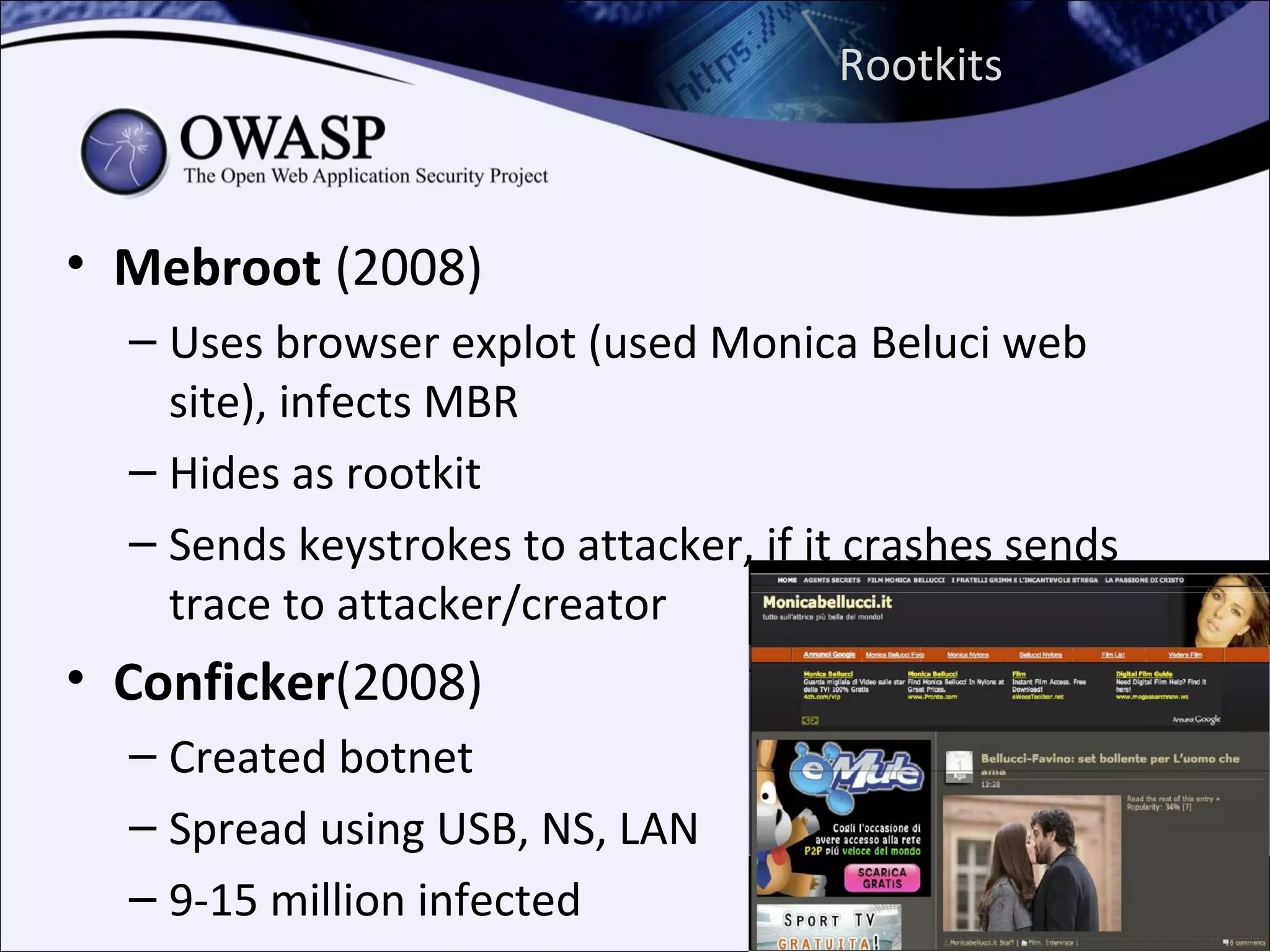 Rootkits



• Mebroot (2008)
  – Uses browser explot (used Monica Beluci web
    site), infects MBR
  – Hides as rootkit
  – Sends keystrokes to attacker, if it crashes sends
    trace to attacker/creator
• Conficker(2008)
  – Created botnet
  – Spread using USB, NS, LAN
  – 9-15 million infected
 