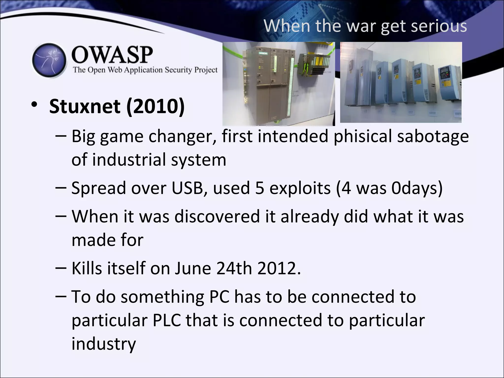 When the war get serious



• Stuxnet (2010)
  – Big game changer, first intended phisical sabotage
    of industrial system
  – Spread over USB, used 5 exploits (4 was 0days)
  – When it was discovered it already did what it was
    made for
  – Kills itself on June 24th 2012.
  – To do something PC has to be connected to
    particular PLC that is connected to particular
    industry
 