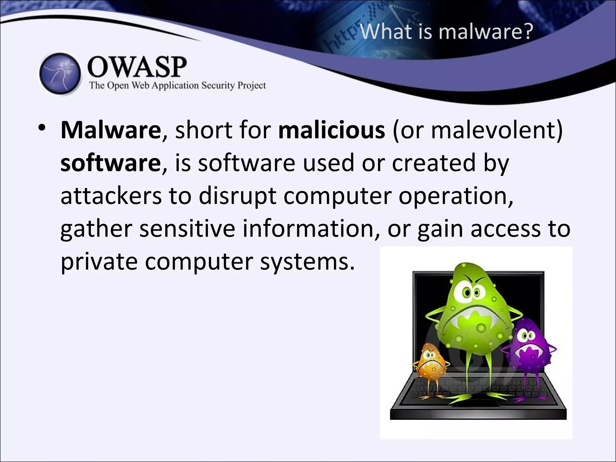 What is malware?



• Malware, short for malicious (or malevolent)
  software, is software used or created by
  attackers to disrupt computer operation,
  gather sensitive information, or gain access to
  private computer systems.
 