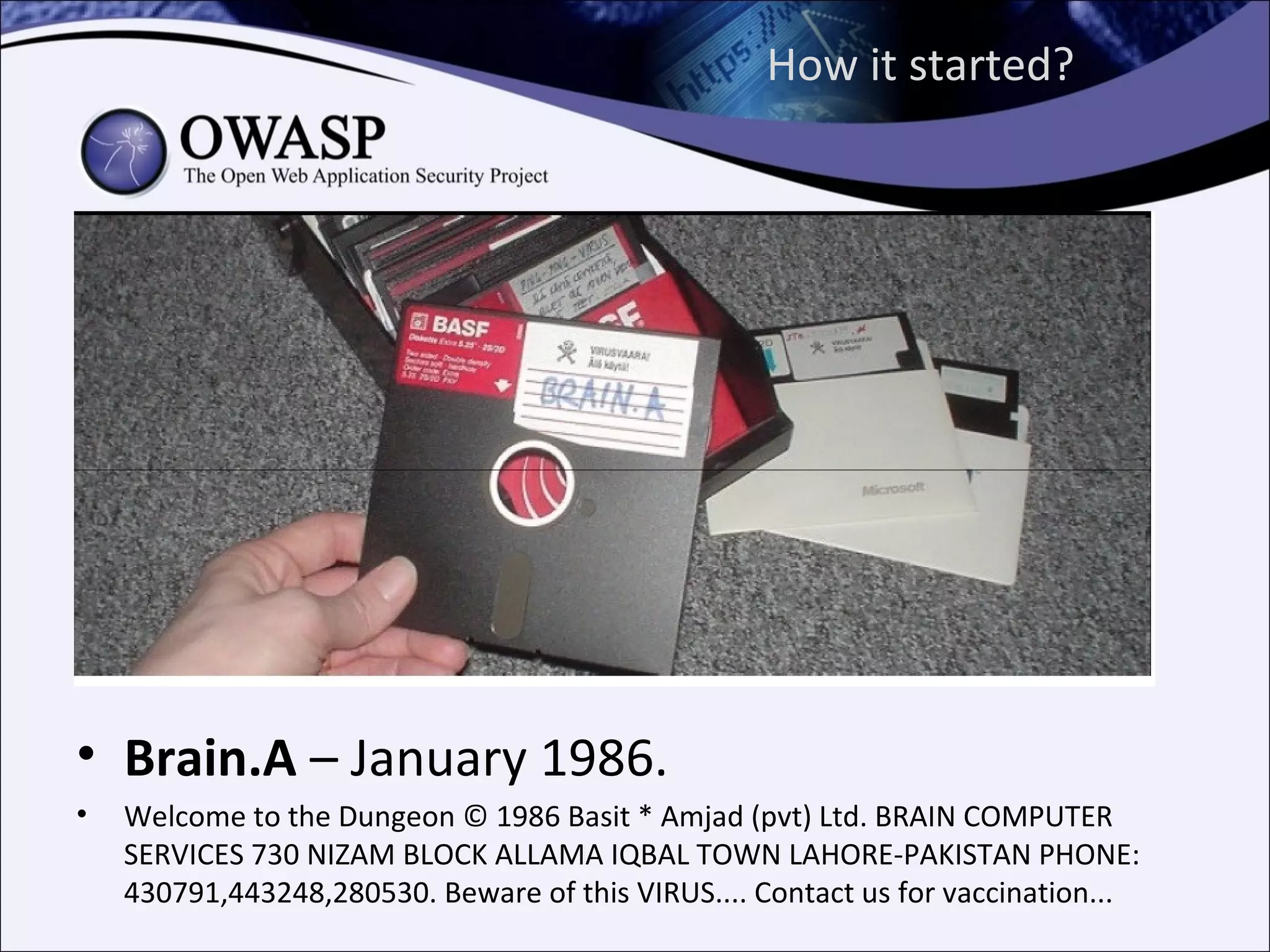 How it started?




• Brain.A – January 1986.
•   Welcome to the Dungeon © 1986 Basit * Amjad (pvt) Ltd. BRAIN COMPUTER
    SERVICES 730 NIZAM BLOCK ALLAMA IQBAL TOWN LAHORE-PAKISTAN PHONE:
    430791,443248,280530. Beware of this VIRUS.... Contact us for vaccination...
 