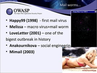 Mail worms...



• Happy99 (1998) - first mail virus
• Melissa – macro virus+mail worm
• LoveLetter (2001) – one of the
bigest outbreak in history
• Anakournikova – social engineering
• Mimail (2003)
 