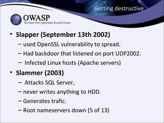 Getting destructive



• Slapper (September 13th 2002)
  – used OpenSSL vulnerability to spread.
  – Had backdoor that listened on port UDP2002.
  – Infected Linux hosts (Apache servers)
• Slammer (2003)
  – Attacks SQL Server,
  – never writes anything to HDD.
  – Generates trafic.
  – Root nameservers down (5 of 13)
 