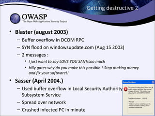 Getting destructive 2


• Blaster (august 2003)
   – Buffer overflow in DCOM RPC
   – SYN flood on windowsupdate.com (Aug 15 2003)
   – 2 messages :
      • I just want to say LOVE YOU SAN!!soo much
      • billy gates why do you make this possible ? Stop making money
        and fix your software!!
• Sasser (April 2004.)
   – Used buffer overflow in Local Security Authority
     Subsystem Service
   – Spread over network
   – Crushed infected PC in minute
 