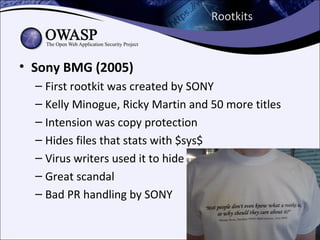 Rootkits



• Sony BMG (2005)
  – First rootkit was created by SONY
  – Kelly Minogue, Ricky Martin and 50 more titles
  – Intension was copy protection
  – Hides files that stats with $sys$
  – Virus writers used it to hide
  – Great scandal
  – Bad PR handling by SONY
 
