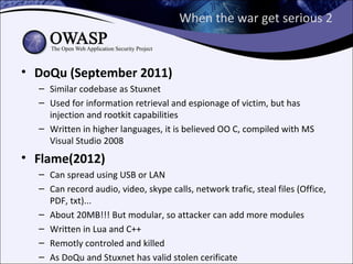 When the war get serious 2


• DoQu (September 2011)
  – Similar codebase as Stuxnet
  – Used for information retrieval and espionage of victim, but has
    injection and rootkit capabilities
  – Written in higher languages, it is believed OO C, compiled with MS
    Visual Studio 2008
• Flame(2012)
  – Can spread using USB or LAN
  – Can record audio, video, skype calls, network trafic, steal files (Office,
    PDF, txt)...
  – About 20MB!!! But modular, so attacker can add more modules
  – Written in Lua and C++
  – Remotly controled and killed
  – As DoQu and Stuxnet has valid stolen cerificate
 