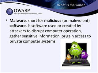 What is malware?



• Malware, short for malicious (or malevolent)
  software, is software used or created by
  attackers to disrupt computer operation,
  gather sensitive information, or gain access to
  private computer systems.
 
