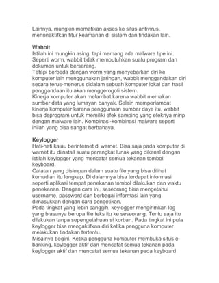 Lainnya, mungkin mematikan akses ke situs antivirus,
menonaktifkan fitur keamanan di sistem dan tindakan lain.

Wabbit
Istilah ini mungkin asing, tapi memang ada malware tipe ini.
Seperti worm, wabbit tidak membutuhkan suatu program dan
dokumen untuk bersarang.
Tetapi berbeda dengan worm yang menyebarkan diri ke
komputer lain menggunakan jaringan, wabbit menggandakan diri
secara terus-menerus didalam sebuah komputer lokal dan hasil
penggandaan itu akan menggerogoti sistem.
Kinerja komputer akan melambat karena wabbit memakan
sumber data yang lumayan banyak. Selain memperlambat
kinerja komputer karena penggunaan sumber daya itu, wabbit
bisa deprogram untuk memiliki efek samping yang efeknya mirip
dengan malware lain. Kombinasi-kombinasi malware seperti
inilah yang bisa sangat berbahaya.

Keylogger
Hati-hati kalau berinternet di warnet. Bisa saja pada komputer di
warnet itu diinstall suatu perangkat lunak yang dikenal dengan
istilah keylogger yang mencatat semua tekanan tombol
keyboard.
Catatan yang disimpan dalam suatu file yang bisa dilihat
kemudian itu lengkap. Di dalamnya bisa terdapat informasi
seperti aplikasi tempat penekanan tombol dilakukan dan waktu
penekanan. Dengan cara ini, seseorang bisa mengetahui
username, password dan berbagai informasi lain yang
dimasukkan dengan cara pengetikan.
Pada tingkat yang lebih canggih, keylogger mengirimkan log
yang biasanya berupa file teks itu ke seseorang. Tentu saja itu
dilakukan tanpa sepengetahuan si korban. Pada tingkat ini pula
keylogger bisa mengaktifkan diri ketika pengguna komputer
melakukan tindakan tertentu.
Misalnya begini. Ketika pengguna komputer membuka situs e-
banking, keylogger aktif dan mencatat semua tekanan pada
keylogger aktif dan mencatat semua tekanan pada keyboard
 