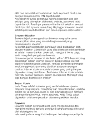 aktif dan mencatat semua tekanan pada keyboard di situs itu
dengan harapan nomor PIN dapat dicatat.
Keylogger ini cukup berbahaya karena secanggih apa pun
enkripsi yang diterapkan oleh suatu website, password tetap
dapat diambil. Pasalnya, password itu diambil sebelum sempat
dienkripsi oleh system. Jelas dong. Keylogger merekam sesaat
setelah password diketikkan dan belum diproses oleh system.

Browser Hijacker
Browser hijacker mengarahkan browser yang seharusnya
menampilkan situs yang sesuai dengan alamat yang
dimasukkan ke situs lain.
Itu contoh paling parah dari gangguan yang disebabkan oleh
browser hijacker. Contoh lain yang bisa dilakukan oleh pembajak
ini adalah menambahkan bookmark, mengganti home page,
serta mengubah pengaturan browser.
Bicara mengenai browser di sini boleh yakin 100% browser yang
dibicarakan adalah internet explorer. Selain karena internet
explorer adalah buatan Microsoft, raksasa penghasil perangkat
lunak yang produknya sering dijadikan sasaran serangan
cracker, internet explorer adalah browser yang paling banyak
digunakan orang berinternet. Tak heran, internet explorer telah
menyatu dengan Windows, sistem operasi milik Microsoft yang
juga banyak diserbu oleh cracker.

Trojan Horse
Kuda Troya adalah malware yang seolah-olah merupakan
program yang berguna, menghibur dan menyelamatkan, padahal
di balik itu, ia merusak. Kuda ini bisa ditunggangi oleh malware
lain seperti seperti virus, worm, spyware. Kuda Troya dapat
digunakan untuk menyebarkan atau mengaktifkan mereka.

Spyware
Spyware adalah perangkat lunak yang mengumpulkan dan
mengirim informasi tentang pengguna komputer tanpa diketahui
oleh si pengguna itu.
Informasinya bisa yang tidak terlampau berbahaya seperti pola
 