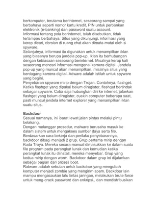 berkomputer, terutama berinternet, seseorang sampai yang
berbahaya seperti nomor kartu kredit, PIN untuk perbankan
elektronik (e-banking) dan password suatu account.
Informasi tentang pola berinternet, telah disebutkan, tidak
terlampau berbahaya. Situs yang dikunjungi, informasi yang
kerap dicari, obrolan di ruang chat akan dimata-matai oleh si
spyware.
Selanjutnya, informasi itu digunakan untuk menampilkan iklan
yang biasanya berupa jendela pop-up. Iklan itu berhubungan
dengan kebiasaan seseorang berinternet. Misalnya kerap kali
seseorang mencari informasi mengenai kamera digital. Jendela
pop-up yang muncul akan menampilkan, misalnya situs yang
berdagang kamera digital. Adware adalah istilah untuk spyware
yang begini.
Penyebaran spyware mirip dengan Trojan. Contohnya, flashget.
Ketika flashget yang dipakai belum diregister, flashget bertindak
sebagai spyware. Coba saja hubungkan diri ke internet, jalankan
flashget yang belum diregister, cuekin computer beberapa saat,
pasti muncul jendela internet explorer yang menampilkan iklan
suatu situs.

Backdoor
Sesuai namanya, ini ibarat lewat jalan pintas melalui pintu
belakang.
Dengan melanggar prosedur, malware berusaha masuk ke
dalam sistem untuk mengakses sumber daya serta file.
Berdasarkan cara bekerja dan perilaku penyebarannya,
backdoor dibagi menjadi 2 grup. Grup pertama mirip dengan
Kuda Troya. Mereka secara manual dimasukkan ke dalam suatu
file program pada perangkat lunak dan kemudian ketika
perangkat lunak itu diinstall, mereka menyebar. Grup yang
kedua mirip dengan worm. Backdoor dalam grup ini dijalankan
sebagai bagian dari proses boot.
Ratware adalah sebutan untuk backdoor yang mengubah
komputer menjadi zombie yang mengirim spam. Backdoor lain
mampu mengacaukan lalu lintas jaringan, melakukan brute force
untuk meng-crack password dan enkripsi., dan mendistribusikan
 