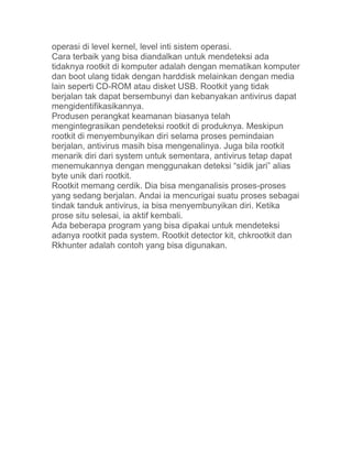 operasi di level kernel, level inti sistem operasi.
Cara terbaik yang bisa diandalkan untuk mendeteksi ada
tidaknya rootkit di komputer adalah dengan mematikan komputer
dan boot ulang tidak dengan harddisk melainkan dengan media
lain seperti CD-ROM atau disket USB. Rootkit yang tidak
berjalan tak dapat bersembunyi dan kebanyakan antivirus dapat
mengidentifikasikannya.
Produsen perangkat keamanan biasanya telah
mengintegrasikan pendeteksi rootkit di produknya. Meskipun
rootkit di menyembunyikan diri selama proses pemindaian
berjalan, antivirus masih bisa mengenalinya. Juga bila rootkit
menarik diri dari system untuk sementara, antivirus tetap dapat
menemukannya dengan menggunakan deteksi “sidik jari” alias
byte unik dari rootkit.
Rootkit memang cerdik. Dia bisa menganalisis proses-proses
yang sedang berjalan. Andai ia mencurigai suatu proses sebagai
tindak tanduk antivirus, ia bisa menyembunyikan diri. Ketika
prose situ selesai, ia aktif kembali.
Ada beberapa program yang bisa dipakai untuk mendeteksi
adanya rootkit pada system. Rootkit detector kit, chkrootkit dan
Rkhunter adalah contoh yang bisa digunakan.
 