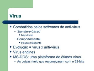 Vírus

 Combatidos           pelos softwares de anti-vírus
  –   Signature-based
        Não-trivial

  –   Comportamental
        Pouco   inteligente
 Evolução  = vírus x anti-vírus
 Virus engines
 MS-DOS: uma plataforma de ótimos vírus
  –   As coisas meio que recomeçaram com o 32-bits
 