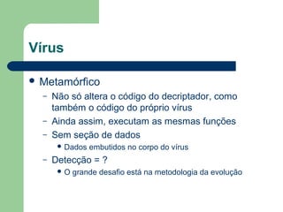 Vírus

 Metamórfico
  –   Não só altera o código do decriptador, como
      também o código do próprio vírus
  –   Ainda assim, executam as mesmas funções
  –   Sem seção de dados
        Dados   embutidos no corpo do vírus
  –   Detecção = ?
       O   grande desafio está na metodologia da evolução
 