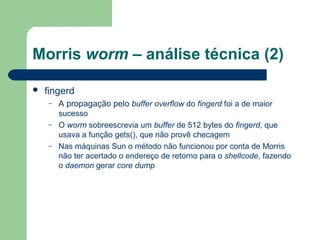 Morris worm – análise técnica (2)

   fingerd
    –   A propagação pelo buffer overflow do fingerd foi a de maior
        sucesso
    –   O worm sobreescrevia um buffer de 512 bytes do fingerd, que
        usava a função gets(), que não provê checagem
    –   Nas máquinas Sun o método não funcionou por conta de Morris
        não ter acertado o endereço de retorno para o shellcode, fazendo
        o daemon gerar core dump
 
