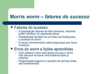 Morris worm – fatores do sucesso
 Fatores     do sucesso
  –   A propagação através de três maneiras, incluindo
      buffer overflow, foi altamente eficaz
  –   Portabilidade também foi um fator primordial para
      o sucesso do worm
  –   O pouco conhecimento sobre segurança que havia
      na época
 Erros   do worm e lições aprendidas
  –   Com certeza o erro mais grave era que o worm
      não checava se havia uma instância dele já
      rodando
  –   Programação segura e a escolha de senhas fortes
      são fundamentais
 