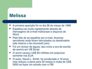 Melissa
   A primeira aparição foi no dia 26 de março de 1999
   Espalhou-se muito rapidamente através de
    mensagens de e-mail maliciosas e arquivos do
    Word
   Pelo fato de se espalhar por e-mail, diversos
    servidores smtp foram derrubados ou desativados
    (até mesmo o da microsoft.com)
   Foi um divisor de águas: deu início a era de escrita
    de worms em VB Script
   O worm causou US$ 80 milhões em prejuízos
    somente nos EUA
   O autor, David L. Smith, foi condenado a 10 anos
    mas reduziu a pena para 20 meses e multa de US$
    5000 ao fazer um acordo com o FBI
 