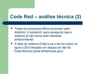 Code Red – análise técnica (2)

   Todos os processos-filhos procuram pelo
    diretório ‘c:notworm’ para assegurar que o
    sistema já não havia sido infectado
    anteriormente
   A data do sistema é lida e se o dia for maior ou
    igual a 20 é lançado um ataque ao site da
    Casa Branca (www.whitehouse.gov)
 