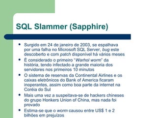 SQL Slammer (Sapphire)

   Surgido em 24 de janeiro de 2003, se espalhava
    por uma falha no Microsoft SQL Server, bug este
    descoberto e com patch disponível há vários meses
   É considerado o primeiro “Warhol worm” da
    história, tendo infectado a grande maioria dos
    servidores nos primeiros 10 minutos
   O sistema de reservas da Continental Airlines e os
    caixas eletrônicos do Bank of America ficaram
    inoperantes, assim como boa parte da internet na
    Coréia do Sul
   Mais uma vez a suspeitava-se de hackers chineses
    do grupo Honkers Union of China, mas nada foi
    provado
   Estima-se que o worm causou entre US$ 1 e 2
    bilhões em prejuízos
 