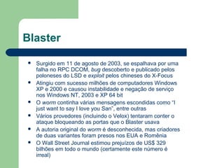 Blaster

   Surgido em 11 de agosto de 2003, se espalhava por uma
    falha no RPC DCOM, bug descoberto e publicado pelos
    poloneses do LSD e exploit pelos chineses do X-Focus
   Atingiu com sucesso milhões de computadores Windows
    XP e 2000 e causou instabilidade e negação de serviço
    nos Windows NT, 2003 e XP 64 bit
   O worm continha várias mensagens escondidas como “I
    just want to say I love you San”, entre outras
   Vários provedores (incluindo o Velox) tentaram conter o
    ataque bloqueando as portas que o Blaster usava
   A autoria original do worm é desconhecida, mas criadores
    de duas variantes foram presos nos EUA e Romênia
   O Wall Street Journal estimou prejuízos de US$ 329
    bilhões em todo o mundo (certamente este número é
    irreal)
 