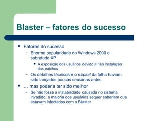 Blaster – fatores do sucesso

   Fatores do sucesso
    –   Enorme popularidade do Windows 2000 e
        sobretudo XP
            A exposição dos usuários devido a não instalação
             dos patches
    –   Os detalhes técnicos e o exploit da falha haviam
        sido lançados poucas semanas antes
   … mas poderia ter sido melhor
    –   Se não fosse a instabilidade causada no sistema
        invadido, a maioria dos usuários sequer saberiam que
        estavam infectados com o Blaster
 