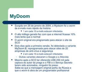 MyDoom
   Surgido em 26 de janeiro de 2004, o Mydoom foi o worm
    de e-mails mais rápido da história
             1 em cada 10 e-mails estavam infectados
   O alto tráfego gerado fez com que a internet ficasse 10%
    mais lenta que o normal
   O worm original era programado para atacar o site da
    SCO
   Dois dias após a primeira versão, foi detectada a variante
    MyDoom.B, reprogramada para atacar sites de 20
    empresas de anti-vírus e segurança
             2 em cada 10 e-mails estavam infectados
     –   Outras variantes atacaram o Google e o Altavista
   Mesmo após a SCO ter oferecido US$ 250 mil pela
    captura do autor da praga e o FBI e o Serviço Secreto
    terem sido acionados, ninguém foi preso.
    Sabe-se que a mensagem original partiu da Rússia e
    que o worm é obra de um programador profissional
 