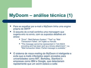 MyDoom – análise técnica (1)

   Para se espalhar por e-mail o MyDoom tinha uma engine
    própria de SMTP
   O assunto do e-mail continha uma mensagem que
    sugeria erro no envio, com os supostos detalhes em
    anexo
            "Error", "Mail Delivery System," "Test" ou "Mail
             Transaction Failed“, em inglês ou francês
            "The message cannot be represented in 7-bit ASCII
             encoding and has been sent as a binary attachment.", ou
             "Mail transaction failed. Partial message is available.“

   O sistema de mass-mailing do MyDoom é inteligente e
    evita que e-mails infectados sejam enviados para
    universidades como MIT, Berkeley, Stanford e
    empresas como IBM e Google, que detectariam
    rapidamente que um worm estava a solta
 