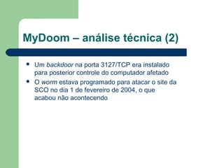 MyDoom – análise técnica (2)

   Um backdoor na porta 3127/TCP era instalado
    para posterior controle do computador afetado
   O worm estava programado para atacar o site da
    SCO no dia 1 de fevereiro de 2004, o que
    acabou não acontecendo
 