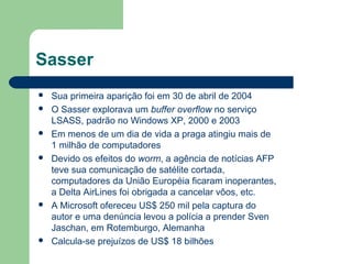 Sasser
   Sua primeira aparição foi em 30 de abril de 2004
   O Sasser explorava um buffer overflow no serviço
    LSASS, padrão no Windows XP, 2000 e 2003
   Em menos de um dia de vida a praga atingiu mais de
    1 milhão de computadores
   Devido os efeitos do worm, a agência de notícias AFP
    teve sua comunicação de satélite cortada,
    computadores da União Européia ficaram inoperantes,
    a Delta AirLines foi obrigada a cancelar vôos, etc.
   A Microsoft ofereceu US$ 250 mil pela captura do
    autor e uma denúncia levou a polícia a prender Sven
    Jaschan, em Rotemburgo, Alemanha
   Calcula-se prejuízos de US$ 18 bilhões
 