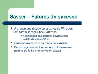 Sasser – Fatores do sucesso

   A grande quantidade de usuários de Windows
    XP com o serviço LSASS ativado
        A  exposição dos usuários devido a não
          instalação dos patches
   O não-reiniciamento da máquina invadida
   Pequena janela de tempo entre o lançamento
    público da falha e do primeiro exploit
 