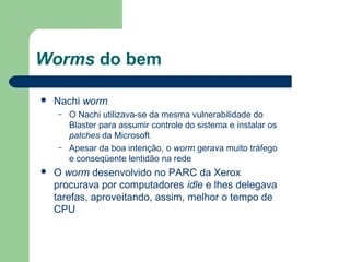 Worms do bem

   Nachi worm
    –   O Nachi utilizava-se da mesma vulnerabilidade do
        Blaster para assumir controle do sistema e instalar os
        patches da Microsoft
    –   Apesar da boa intenção, o worm gerava muito tráfego
        e conseqüente lentidão na rede
   O worm desenvolvido no PARC da Xerox
    procurava por computadores idle e lhes delegava
    tarefas, aproveitando, assim, melhor o tempo de
    CPU
 