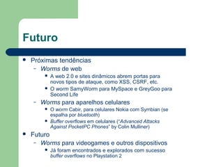 Futuro
   Próximas tendências
     – Worms de web
            A web 2.0 e sites dinâmicos abrem portas para
             novos tipos de ataque, como XSS, CSRF, etc.
            O worm SamyWorm para MySpace e GreyGoo para
             Second Life
    –   Worms para aparelhos celulares
            O worm Cabir, para celulares Nokia com Symbian (se
             espalha por bluetooth)
            Buffer overflows em celulares (“Advanced Attacks
             Against PocketPC Phones” by Colin Mulliner)
   Futuro
     – Worms para videogames e outros dispositivos
            Já foram encontrados e explorados com sucesso
             buffer overflows no Playstation 2
 