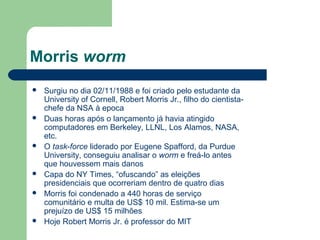 Morris worm
   Surgiu no dia 02/11/1988 e foi criado pelo estudante da
    University of Cornell, Robert Morris Jr., filho do cientista-
    chefe da NSA à epoca
   Duas horas após o lançamento já havia atingido
    computadores em Berkeley, LLNL, Los Alamos, NASA,
    etc.
   O task-force liderado por Eugene Spafford, da Purdue
    University, conseguiu analisar o worm e freá-lo antes
    que houvessem mais danos
   Capa do NY Times, “ofuscando” as eleições
    presidenciais que ocorreriam dentro de quatro dias
   Morris foi condenado a 440 horas de serviço
    comunitário e multa de US$ 10 mil. Estima-se um
    prejuízo de US$ 15 milhões
   Hoje Robert Morris Jr. é professor do MIT
 