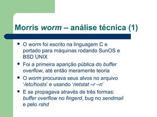 Morris worm – análise técnica (1)
   O worm foi escrito na linguagem C e
    portado para máquinas rodando SunOS e
    BSD UNIX
   Foi a primeira aparição pública do buffer
    overflow, até então meramente teoria
   O worm procurava seus alvos no arquivo
    ‘/etc/hosts’ e usando ‘netstat –r –n’
   E se propagava através de três formas:
    buffer overflow no fingerd, bug no sendmail
    e pelo rshd
 