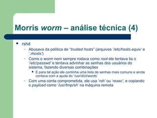 Morris worm – análise técnica (4)
   rshd
    –   Abusava da política de “trusted hosts” (arquivos ‘/etc/hosts.equiv’ e
        ‘.rhosts’)
    –   Como o worm nem sempre rodava como root ele tentava lia o
        ‘/etc/passwd’ e tentava advinhar as senhas dos usuários do
        sistema, fazendo diversas combinações
              E para tal ação ele continha uma lista de senhas mais comuns e ainda
               contava com a ajuda do ‘/usr/dict/words’
    –   Com uma conta comprometida, ele usa ‘rsh’ ou ‘rexec’, e copiando
        o payload como ‘/usr/tmp/sh’ na máquina remota
 