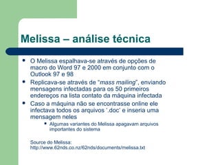 Melissa – análise técnica
   O Melissa espalhava-se através de opções de
    macro do Word 97 e 2000 em conjunto com o
    Outlook 97 e 98
   Replicava-se através de “mass mailing”, enviando
    mensagens infectadas para os 50 primeiros
    endereços na lista contato da máquina infectada
   Caso a máquina não se encontrasse online ele
    infectava todos os arquivos ‘.doc’ e inseria uma
    mensagem neles
            Algumas variantes do Melissa apagavam arquivos
             importantes do sistema

    Source do Melissa:
    http://www.62nds.co.nz/62nds/documents/melissa.txt
 