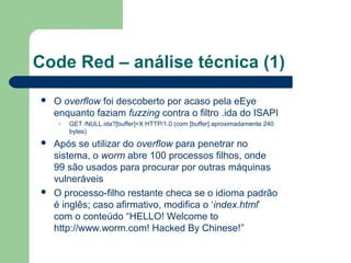 Code Red – análise técnica (1)
   O overflow foi descoberto por acaso pela eEye
    enquanto faziam fuzzing contra o filtro .ida do ISAPI
     –   GET /NULL.ida?[buffer]=X HTTP/1.0 (com [buffer] aproximadamente 240
         bytes)
   Após se utilizar do overflow para penetrar no
    sistema, o worm abre 100 processos filhos, onde
    99 são usados para procurar por outras máquinas
    vulneráveis
   O processo-filho restante checa se o idioma padrão
    é inglês; caso afirmativo, modifica o ‘index.html’
    com o conteúdo “HELLO! Welcome to
    http://www.worm.com! Hacked By Chinese!”
 